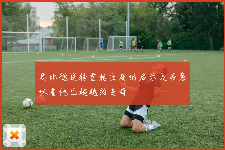 恩比德逆转首轮出局的启示是否意味着他已超越约基奇
