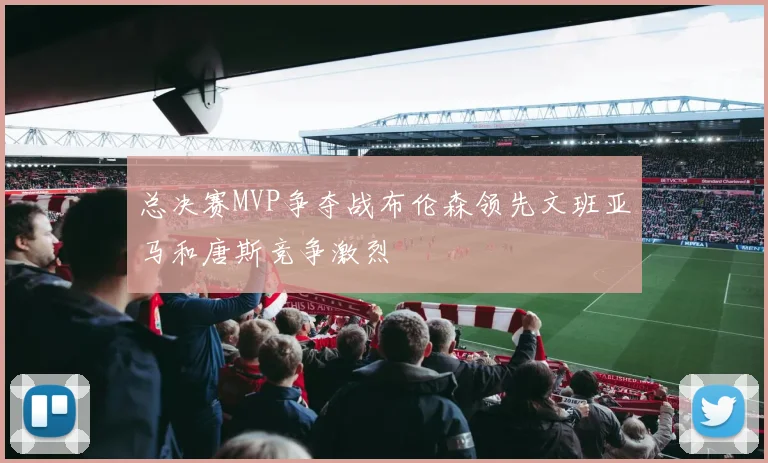 总决赛MVP争夺战布伦森领先文班亚马和唐斯竞争激烈