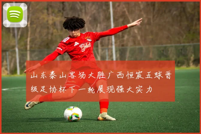 山东泰山客场大胜广西恒宸五球晋级足协杯下一轮展现强大实力