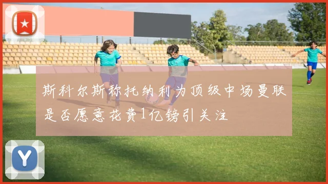 斯科尔斯称托纳利为顶级中场曼联是否愿意花费1亿镑引关注