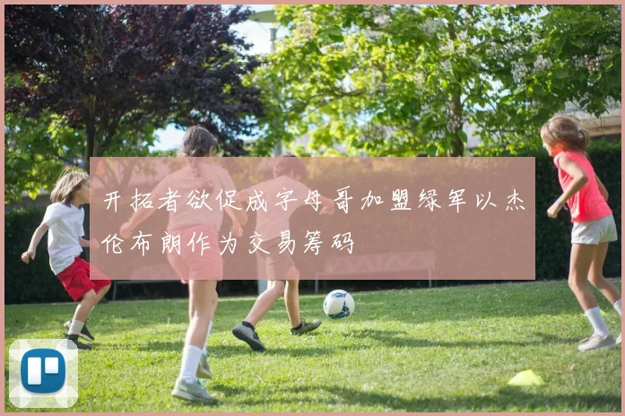开拓者欲促成字母哥加盟绿军以杰伦布朗作为交易筹码