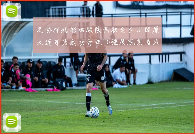 足协杯精彩回顾陕西联合兰州陇原大连可为成功晋级16强展现黑马风采