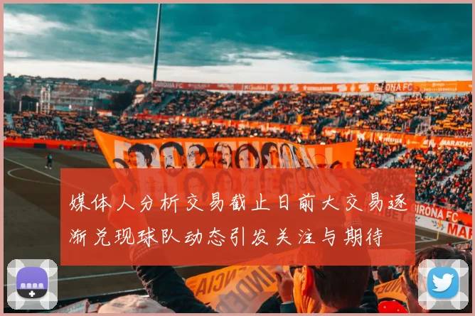 媒体人分析交易截止日前大交易逐渐兑现球队动态引发关注与期待