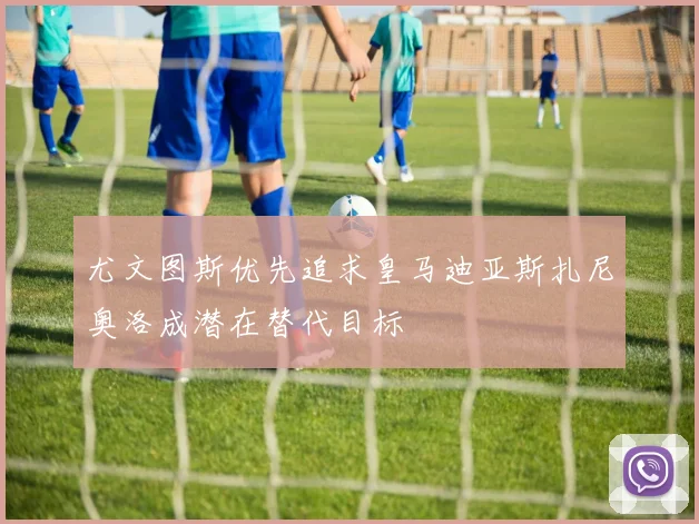 尤文图斯优先追求皇马迪亚斯扎尼奥洛成潜在替代目标