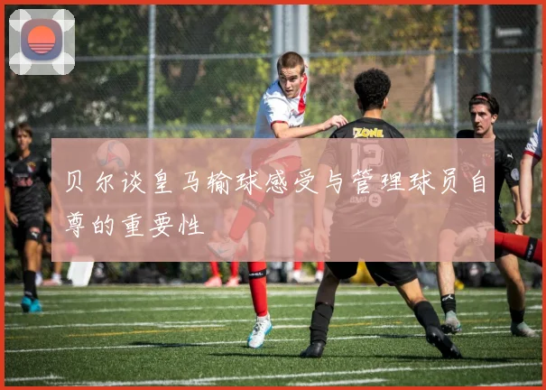 贝尔谈皇马输球感受与管理球员自尊的重要性