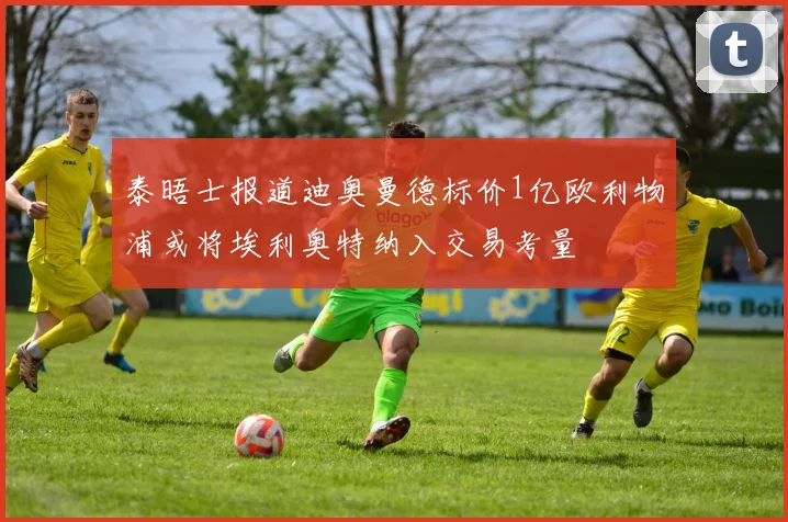 泰晤士报道迪奥曼德标价1亿欧利物浦或将埃利奥特纳入交易考量
