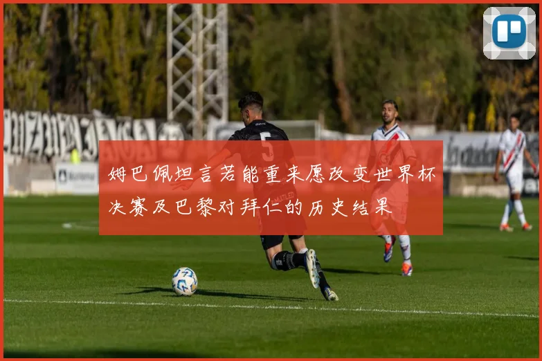 姆巴佩坦言若能重来愿改变世界杯决赛及巴黎对拜仁的历史结果